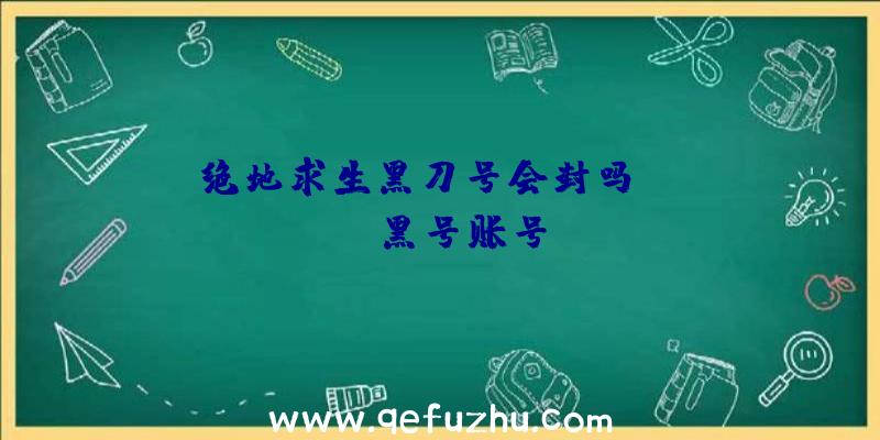 「绝地求生黑刀号会封吗」|pubg黑号账号